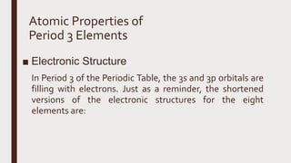 Atomic Properties of
Period 3 Elements
■ Electronic Structure
In Period 3 of the Periodic Table, the 3s and 3p orbitals are
filling with electrons. Just as a reminder, the shortened
versions of the electronic structures for the eight
elements are:
 