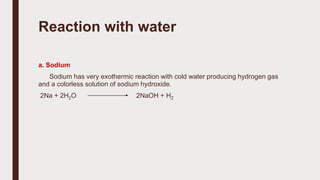 Reaction with water
a. Sodium
Sodium has very exothermic reaction with cold water producing hydrogen gas
and a colorless solution of sodium hydroxide.
2Na + 2H2O 2NaOH + H2
 