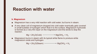 b. Magnesium
■ Magnesium has a very mild reaction with cold water, but burns in steam.
■ A very clean coil of magnesium dropped into cold water eventually gets covered
in small bubbles of hydrogen which float it to the surface. Magnesium hydroxide
is formed as a very thin layer on the magnesium and this tends to stop the
reaction.
Mg + 2H2O(Cold) Mg(OH)2 + H2
■ Magnesium burns in steam with its typical white flame to produce white
magnesium oxide and hydrogen.
Mg + 2H2O(Steam) Mg(OH)2 + H2
Reaction with water
 