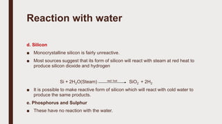 Reaction with water
d. Silicon
■ Monocrystalline silicon is fairly unreactive.
■ Most sources suggest that its form of silicon will react with steam at red heat to
produce silicon dioxide and hydrogen
Si + 2H2O(Steam) red hot SiO2 + 2H2
■ It is possible to make reactive form of silicon which will react with cold water to
produce the same products.
e. Phosphorus and Sulphur
■ These have no reaction with the water.
 