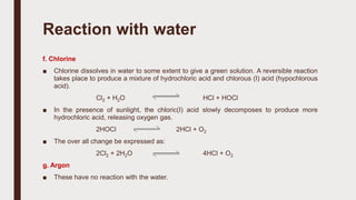 f. Chlorine
■ Chlorine dissolves in water to some extent to give a green solution. A reversible reaction
takes place to produce a mixture of hydrochloric acid and chlorous (I) acid (hypochlorous
acid).
Cl2 + H2O HCl + HOCl
■ In the presence of sunlight, the chloric(I) acid slowly decomposes to produce more
hydrochloric acid, releasing oxygen gas.
2HOCl 2HCl + O2
■ The over all change be expressed as:
2Cl2 + 2H2O 4HCl + O2
g. Argon
■ These have no reaction with the water.
Reaction with water
 