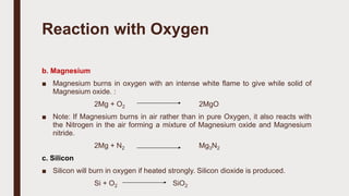 b. Magnesium
■ Magnesium burns in oxygen with an intense white flame to give while solid of
Magnesium oxide. :
2Mg + O2 2MgO
■ Note: If Magnesium burns in air rather than in pure Oxygen, it also reacts with
the Nitrogen in the air forming a mixture of Magnesium oxide and Magnesium
nitride.
2Mg + N2 Mg3N2
c. Silicon
■ Silicon will burn in oxygen if heated strongly. Silicon dioxide is produced.
Si + O2 SiO2
Reaction with Oxygen
 