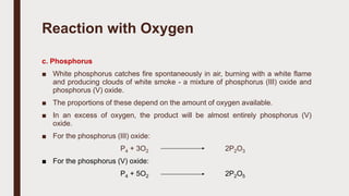 c. Phosphorus
■ White phosphorus catches fire spontaneously in air, burning with a white flame
and producing clouds of white smoke - a mixture of phosphorus (III) oxide and
phosphorus (V) oxide.
■ The proportions of these depend on the amount of oxygen available.
■ In an excess of oxygen, the product will be almost entirely phosphorus (V)
oxide.
■ For the phosphorus (III) oxide:
P4 + 3O2 2P2O3
■ For the phosphorus (V) oxide:
P4 + 5O2 2P2O5
Reaction with Oxygen
 