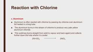 Reaction with Chlorine
c. Aluminium
■ Aluminium is often reacted with chlorine by passing dry chlorine over aluminium
foil heated in a long tube.
■ The aluminium burns in the stream of chlorine to produce very pale yellow
aluminium chloride.
■ This sublimes (turns straight from solid to vapour and back again) and collects
further down the tube where it is cooler.
2Al+3Cl2 2AlCl3
 