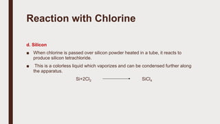 Reaction with Chlorine
d. Silicon
■ When chlorine is passed over silicon powder heated in a tube, it reacts to
produce silicon tetrachloride.
■ This is a colorless liquid which vaporizes and can be condensed further along
the apparatus.
Si+2Cl2 SiCl4
 