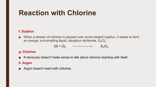Reaction with Chlorine
f. Sulphur
■ When a stream of chlorine is passed over some heated sulphur, it reacts to form
an orange, evil-smelling liquid, disulphur dichloride, S2Cl2.
2S + Cl2 S2Cl2
g. Chlorine
■ It obviously doesn't make sense to talk about chlorine reacting with itself.
h. Argon
■ Argon doesn't react with chlorine.
 