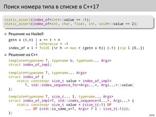 34/38
Поиск номера типа в списке в C++17
static_assert(index_of<int>::value == -1);
static_assert(index_of<int, char, float, int, void>::value == 2);
Решение на Haskell
getn x (t,n) | x == t = n
| otherwise = -1
index_of x l = foldl (r h -> max r (getn x h)) (-1) (zip l [0..])
Решение на C++
template<typename T, typename U, typename... Args>
struct index_of_impl;
template<typename T, typename... Args>
struct index_of {
static constexpr size_t value = index_of_impl<
T, std::index_sequence_for<Args...>, Args...>::value;
};
template<typename T, size_t... I, typename... Args>
struct index_of_impl<T, std::index_sequence<I...>, Args...> {
static constexpr size_t value = (size_t(-1) OP
... OP (std::is_same_v<T, Args> ? I : size_t(-1)));
};
 