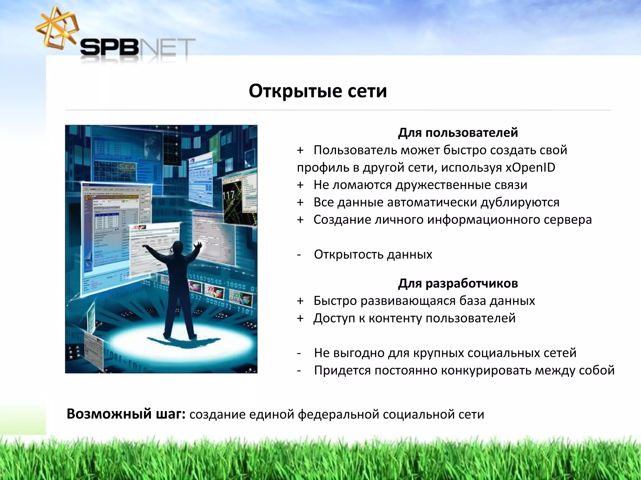 Открытые сети Для пользователей +  Пользователь может быстро создать свой профиль в другой сети, используя  xOpenID +  Не ломаются дружественные связи +  Все данные автоматически дублируются +  Создание личного информационного сервера Открытость данных  Для разработчиков +  Быстро развивающаяся база данных +  Доступ к контенту пользователей Не выгодно для крупных социальных сетей Придется постоянно конкурировать между собой Возможный шаг:  создание единой федеральной социальной сети 