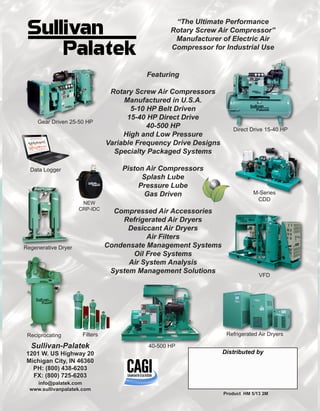 Distributed by
Sullivan-Palatek
1201 W. US Highway 20
Michigan City, IN 46360
PH: (800) 438-6203
FX: (800) 725-6203
info@palatek.com
www.sullivanpalatek.com
Product HM 5/13 2M
Filters
40-500 HP
Refrigerated Air Dryers
NEW
CRP-IDC
“The Ultimate Performance
Rotary Screw Air Compressor”
Manufacturer of Electric Air
Compressor for Industrial Use
Featuring
Rotary Screw Air Compressors
Manufactured in U.S.A.
5-10 HP Belt Driven
15-40 HP Direct Drive
40-500 HP
High and Low Pressure
Variable Frequency Drive Designs
Specialty Packaged Systems
Piston Air Compressors
Splash Lube
Pressure Lube
Gas Driven
Compressed Air Accessories
Refrigerated Air Dryers
Desiccant Air Dryers
Air Filters
Condensate Management Systems
Oil Free Systems
Air System Analysis
System Management Solutions
Gear Driven 25-50 HP
Data Logger
Regenerative Dryer
Reciprocating
VFD
M-Series
CDD
Direct Drive 15-40 HP
 