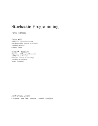 Stochastic Programming
First Edition

Peter Kall
Institute for Operations Research
and Mathematical Methods of Economics
University of Zurich
CH-8044 Zurich


Stein W. Wallace
Department of Managerial Economics
and Operations Research
Norwegian Institute of Technology
University of Trondheim
N-7034 Trondheim




JOHN WILEY & SONS
Chichester   .   New York   .   Brisbane   .   Toronto   .   Singapore
 