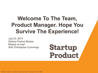 Welcome To The Team,
Product Manager. Hope You
Survive The Experience!
"Startup Product" is a trademark owned by Cindy F. Solomon, CPM, CPMM
July 23, 2014
Startup Product Boston
Meetup at Leaf
With Christopher Cummings
 