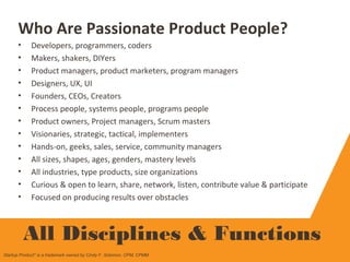 Who Are Passionate Product People?
• Developers, programmers, coders
• Makers, shakers, DIYers
• Product managers, product marketers, program managers
• Designers, UX, UI
• Founders, CEOs, Creators
• Process people, systems people, programs people
• Product owners, Project managers, Scrum masters
• Visionaries, strategic, tactical, implementers
• Hands-on, geeks, sales, service, community managers
• All sizes, shapes, ages, genders, mastery levels
• All industries, type products, size organizations
• Curious & open to learn, share, network, listen, contribute value & participate
• Focused on producing results over obstacles
All Disciplines & Functions
Startup Product" is a trademark owned by Cindy F. Solomon, CPM, CPMM
 