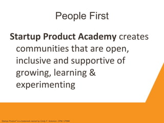 People First
Startup Product Academy creates
communities that are open,
inclusive and supportive of
growing, learning &
experimenting
Startup Product" is a trademark owned by Cindy F. Solomon, CPM, CPMM
 