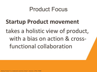 Product Focus
Startup Product movement
takes a holistic view of product,
with a bias on action & cross-
functional collaboration
Startup Product" is a trademark owned by Cindy F. Solomon, CPM, CPMM
 