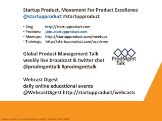 Startup Product, Movement For Product Excellence
@startupproduct #startupproduct
• Blog http://startupproduct.com
• Postions: jobs.startupproduct.com
• Meetups: http://startupproduct.com/meetups
• Trainings: http://startupproduct.com/academy
Global Product Management Talk
weekly live broadcast & twitter chat
@prodmgmttalk #prodmgmttalk
Webcast Digest
daily online educational events
@WebcastDigest http://startupproduct/webcasts
Startup Product" is a trademark owned by Cindy F. Solomon, CPM, CPMM
 