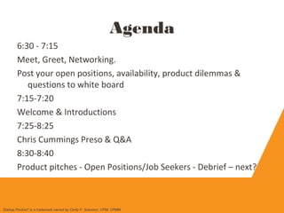 Agenda
6:30 - 7:15
Meet, Greet, Networking.
Post your open positions, availability, product dilemmas &
questions to white board
7:15-7:20
Welcome & Introductions
7:25-8:25
Chris Cummings Preso & Q&A
8:30-8:40
Product pitches - Open Positions/Job Seekers - Debrief – next?
Startup Product" is a trademark owned by Cindy F. Solomon, CPM, CPMM
 