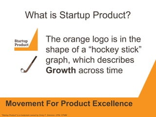 What is Startup Product?
The orange logo is in the
shape of a “hockey stick”
graph, which describes
Growth across time
"Startup Product" is a trademark owned by Cindy F. Solomon, CPM, CPMM
Movement For Product Excellence
 