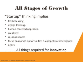 “Startup” thinking implies
• fresh thinking,
• design thinking,
• human centered approach,
• creativity,
• responsiveness
• focus on market opportunities & competitive intelligence,
• agility
----------All things required for innovation
All Stages of Growth
Startup Product" is a trademark owned by Cindy F. Solomon, CPM, CPMM
 