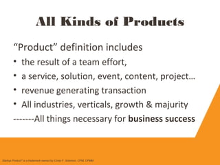 “Product” definition includes
• the result of a team effort,
• a service, solution, event, content, project…
• revenue generating transaction
• All industries, verticals, growth & majurity
-------All things necessary for business success
All Kinds of Products
Startup Product" is a trademark owned by Cindy F. Solomon, CPM, CPMM
 