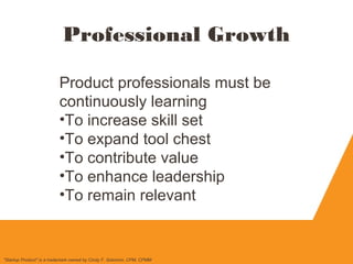Professional Growth
Product professionals must be
continuously learning
•To increase skill set
•To expand tool chest
•To contribute value
•To enhance leadership
•To remain relevant
"Startup Product" is a trademark owned by Cindy F. Solomon, CPM, CPMM
 