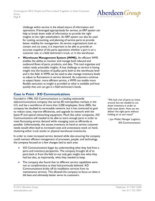 Convergence 2012: People and Parts Linked Together to Solve Customer
Issues
Page 8
© 2012 Aberdeen Group. Telephone: 617 854 5200
www.aberdeen.com Fax: 617 723 7897
challenge within service is the siloed nature of information and
operations. If leveraged appropriately for service, an ERP system can
help to break down walls of information to provide the right
insights to the right stakeholders. An ERP system can also be used
for costing, accounting, and planning of service parts to provide
better visibility for management. As service organizations look to
contain and cut costs, it is important to be able to provide an
accurate snapshot of the parts operations whether a part is on a
customer site, in a field technician's truck, or in the warehouse.
• Warehouse Management System (WMS). An efficient WMS
enables the ability to monitor and manage both inbound and
outbound flows of parts, products, and data. This tool organizes and
makes ready actionable insights. A key challenge to service is having
insight into the location of quality parts both at the warehouse level
and in the field. A WMS can be used to also manage inventory levels
to adjust to fluctuations in service demand. As customers continue
to expect faster, more efficient service, a WMS can enable more
flexible execution as insight is provided to what is available and how
quickly that unit can get in a field technician's hands.
Case in Point - XO Communications
Founded in 1996, XO Communications is a leading nationwide
telecommunications company that serves 85 metropolitan markets in the
U.S. and has a workforce of more than 3,200 employees. Since 2005, the
company has doubled its serviceable network, but it has continued its goal
to reduce costs, improve efficiencies, and upgrade its network with the
latest IP and optical networking equipment. Much like other companies, XO
Communications still needed to be able to store enough parts in order to
meet fluctuating service demand while managing costs as efficiently as
possible. Unfortunately, this excess inventory on hand to service customer
needs would often lead to increased costs and unnecessary stock on hand,
cluttering either truck stocks or physical warehouse inventories.
In order to meet increased service demand while also ensuring the company
could maintain efficient management of processes, people, and technology,
the company focused on a few changes tied to each area:
• XO Communications began by understanding what they had from a
parts and inventory perspective. The company brought all of its
parts back in from the field to not only gain insight into what they
had but also, as importantly, what they needed to keep.
• The company also found that its different service capabilities were
not as complimentary as they had previously believed. XO
Communications broke off its installation services from its
maintenance services. This allowed the company to focus on what it
did best and ultimately better serve its customers.
“We had a lot of parts to move
around, but we needed to cut
down inventory in order to
hold costs down. How can we
deliver the right parts without
holding on to too many?”
~ Jon Widel, Manager Logistics,
XO Communications
 