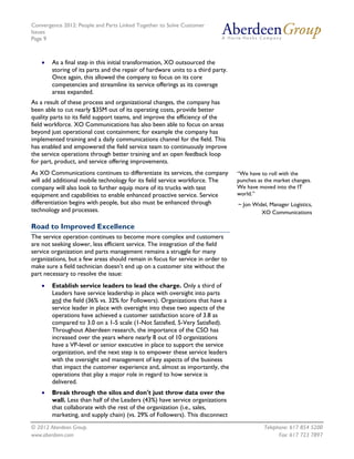Convergence 2012: People and Parts Linked Together to Solve Customer
Issues
Page 9
© 2012 Aberdeen Group. Telephone: 617 854 5200
www.aberdeen.com Fax: 617 723 7897
• As a final step in this initial transformation, XO outsourced the
storing of its parts and the repair of hardware units to a third party.
Once again, this allowed the company to focus on its core
competencies and streamline its service offerings as its coverage
areas expanded.
As a result of these process and organizational changes, the company has
been able to cut nearly $35M out of its operating costs, provide better
quality parts to its field support teams, and improve the efficiency of the
field workforce. XO Communications has also been able to focus on areas
beyond just operational cost containment; for example the company has
implemented training and a daily communications channel for the field. This
has enabled and empowered the field service team to continuously improve
the service operations through better training and an open feedback loop
for part, product, and service offering improvements.
As XO Communications continues to differentiate its services, the company
will add additional mobile technology for its field service workforce. The
company will also look to further equip more of its trucks with test
equipment and capabilities to enable enhanced proactive service. Service
differentiation begins with people, but also must be enhanced through
technology and processes.
Road to Improved Excellence
The service operation continues to become more complex and customers
are not seeking slower, less efficient service. The integration of the field
service organization and parts management remains a struggle for many
organizations, but a few areas should remain in focus for service in order to
make sure a field technician doesn’t end up on a customer site without the
part necessary to resolve the issue:
• Establish service leaders to lead the charge. Only a third of
Leaders have service leadership in place with oversight into parts
and the field (36% vs. 32% for Followers). Organizations that have a
service leader in place with oversight into these two aspects of the
operations have achieved a customer satisfaction score of 3.8 as
compared to 3.0 on a 1-5 scale (1-Not Satisfied, 5-Very Satisfied).
Throughout Aberdeen research, the importance of the CSO has
increased over the years where nearly 8 out of 10 organizations
have a VP-level or senior executive in place to support the service
organization, and the next step is to empower these service leaders
with the oversight and management of key aspects of the business
that impact the customer experience and, almost as importantly, the
operations that play a major role in regard to how service is
delivered.
• Break through the silos and don't just throw data over the
wall. Less than half of the Leaders (43%) have service organizations
that collaborate with the rest of the organization (i.e., sales,
marketing, and supply chain) (vs. 29% of Followers). This disconnect
“We have to roll with the
punches as the market changes.
We have moved into the IT
world.”
~ Jon Widel, Manager Logistics,
XO Communications
 