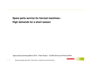 Spare parts service for harvest machines - 
High demands for a short season 
Spare parts business platform 2013 – Peter Rudzio – CLAAS Service and Parts GmbH 
1 Spare parts logistics @ CLAAS - Peter Rudzio - CLAAS Service and Parts GmbH 
 