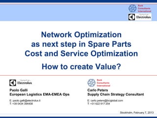 Network Optimization as next step in Spare Parts Cost and Service Optimization How to create Value? 
Paolo Galli 
European Logistics EMA-EMEA Ops 
E: paolo.galli@electrolux.it 
T: +39 0434 394408 
Carlo Peters 
Supply Chain Strategy Consultant 
E: carlo.peters@bciglobal.com 
T: +31 622 917 254 
Stockholm, February 7, 2013  