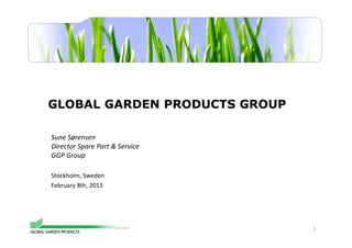 GLOBAL GARDEN PRODUCTS GROUP 
1 
Sune Sørensen 
Director Spare Part & Service 
GGP Group 
Stockholm, Sweden 
February 8th, 2013 
 