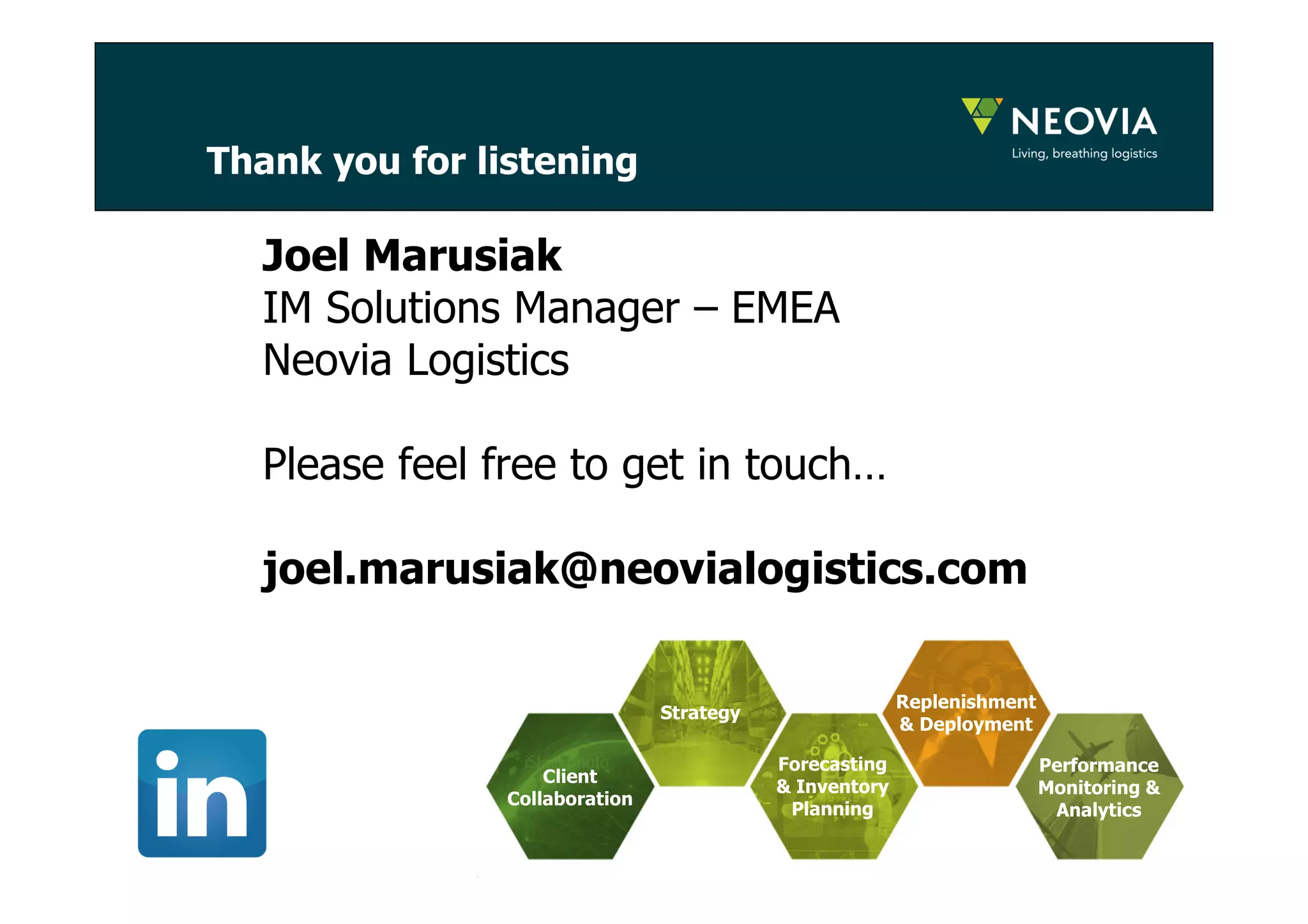 Thank you for listening 
18 
Joel Marusiak 
IM Solutions Manager – EMEA 
Neovia Logistics 
Please feel free to get in touch… 
joel.marusiak@neovialogistics.com 
Strategy 
Forecasting 
& Inventory 
Planning 
Replenishment 
& Deployment 
Client 
Collaboration 
Performance 
Monitoring & 
Analytics 
