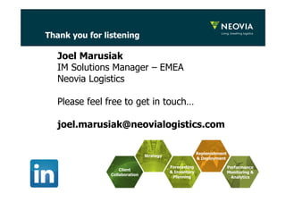 Thank you for listening 
18 
Joel Marusiak 
IM Solutions Manager – EMEA 
Neovia Logistics 
Please feel free to get in touch… 
joel.marusiak@neovialogistics.com 
Strategy 
Forecasting 
& Inventory 
Planning 
Replenishment 
& Deployment 
Client 
Collaboration 
Performance 
Monitoring & 
Analytics 
