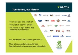 Your future, our history 
• Your business is time sensitive? 
• Your product is service critical? 
• You require an agile partner that 
addresses all your needs? 
You answered YES to these questions? 
Then join our customers and chose 
Neovia Logistics to manage your value chain. 
 