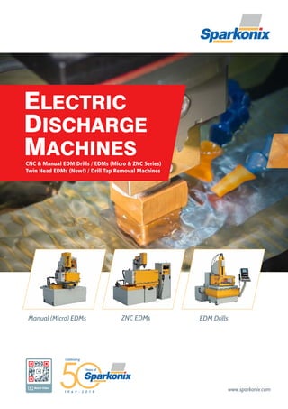 ELECTRIC
DISCHARGE
MACHINES
www.sparkonix.com
Manual (Micro) EDMs ZNC EDMs EDM Drills
CNC & Manual EDM Drills / EDMs (Micro & ZNC Series)
Twin Head EDMs (New!) / Drill Tap Removal Machines
Watch Video
Years of
1 9 6 9 - 2 0 1 9
Celebrating
 