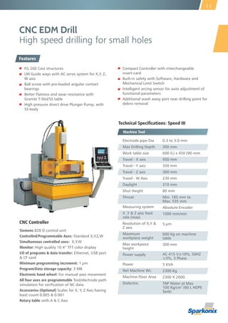 CNC EDM Drill
High speed drilling for small holes
Technical Specifications: Speed III
Machine Tool
CNC Controller
Siemens 828 D control unit
Controlled/Programmable Axes: Standard X,Y,Z,W
Simultaneous controlled axes: X,Y,W
Monitor: High quality 10.4” TFT color display
I/O of programs & data transfer: Ethernet, USB port
& CF card
Minimum programming increment: 1 µm
Program/Data storage capacity: 3 MB
Electronic hand wheel: For manual axes movement
All four axes are programmable Tool/electrode path
simulation for verication of NC data
Accessories (Optional) Scales for X, Y, Z Axis having
least count 0.005 & 0.001
Rotary table with A & C Axis
11
0.3 to 3.0 mm
300 mm
600 (L) x 450 (W) mm
450 mm
350 mm
300 mm
230 mm
310 mm
80 mm
Min. 185 mm to
Max. 535 mm
Absolute Encoder
1000 mm/min
5 µm
600 Kg on machine
table
300 mm
AC 415 V±10%, 50HZ
±5%, 3 Phase
5 KVA
2300 Kg
2300 X 2000
TAP Water at Max
2
100 Kg/cm (60 L HDPE
Tank)
Electrode pipe Dia
Max Drilling Depth
Work table size
Travel - X axis
Travel - Y axis
Travel - Z axis
Travel - W Axis
Daylight
Shut Height
Throat
Measuring system
X ,Y & Z axis feed
rate (max)
Resolution of X,Y &
Z axis
Maximum
workpiece weight
Max workpiece
height
Power supply
Power
Net Machine Wt.
Machine Floor Area
Dielectric
Features
FG 260 Cast structures
LM Guide ways with AC servo system for X,Y, Z,
W axis
Ball screw with pre-loaded angular contact
bearings
Better Flatness and wear resistance with
Granite T-Slot/SS table
High pressure direct drive Plunger Pump, with
SS body
Compact Controller with interchangeable
insert-card
Built-in safety with Software, Hardware and
Mechanical Limit Switch
Intelligent arcing sensor for auto adjustment of
functional parameters
Additional wash away port near drilling point for
debris removal
 