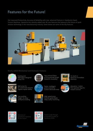 Features for the Future!
Low working
height for easy
workpiece loading
Ball screw for
X, Y and Z axis ensures
highest repeat-ability
15+ built-in
alerts for immediate
attention
Faster, intelligent
pulse control for
Lowest electrode wear
Two vertical Filters
of 10 μ provide longer
Dielectric durability
Attendme - India's
First operator App for
Instant connect
Watch Video
Newly added Mechanical and Electronic Features
Overview of
Sparkonix's 'Features
for the Future'!
Product walk-through
of standard models of
Sparkonix EDMs
WORK
FINISH ALERT
High speed jump
function gives faster
deep cavity machining
Casting and
fabrication designed
using FEA
Get improved Productivity, Accuracy & Reliability with new, advanced features in Sparkonix's Spark
Erosion Machines. Sparkonix has recently added over 40 new features that belong to the future of spark
erosion technology in the manufacturing industry. Given below are some of the key features.
Watch Video
 