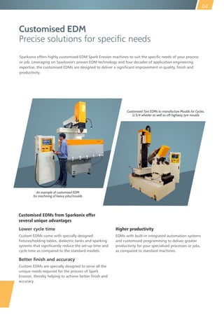 Customised EDM
Precise solutions for specic needs
Lower cycle time
Custom EDMs come with specially designed
fixtures/holding tables, dielectric tanks and sparking
systems that significantly reduce the set-up time and
cycle time as compared to the standard models.
Better finish and accuracy
Custom EDMs are specially designed to serve all the
unique needs required for the process of Spark
Erosion, thereby helping to achieve better finish and
accuracy.
Customised Tyre EDMs to manufacture Moulds for Cycles,
2/3/4 wheeler as well as off-highway tyre moulds
An example of customised EDM
for machining of heavy jobs/moulds
Sparkonix offers highly customised EDM Spark Erosion machines to suit the specific needs of your process
or job. Leveraging on Sparkonix's proven EDM technology and four decades of application engineering
expertise, the customised EDMs are designed to deliver a significant improvement in quality, finish and
productivity.
Higher productivity
EDMs with built-in integrated automation systems
and customised programming to deliver greater
productivity for your specialised processes or jobs,
as compared to standard machines.
Customised EDMs from Sparkonix offer
several unique advantages
04
 