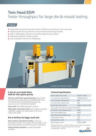 Z Axis AC servo Brake Motor
Hold the slide against gravity
Precision anti friction support bearings, Form and fit
linear Motion guideways and preloaded Ball screw
and Nut provides repeatability & positioning
accuracy as per international standard
Glass scales with DRO Standard 5 microns
High speed, motorized Z travel with superior overload
capability, rugged and high response AC servo
motor with brake
Twin Head EDM
Faster throughput for large die-&-mould tooling
Door up-down movement & sealing is done by
pneumatic cylinder. This reduces human effort in the
process & provides convenient access to work piece
Safety interlock provided to avoid all possible
accidents
Rise & Fall Door for bigger work tank
05
Available with CNC/ZNC Controller
Technical Specifications
Work Table Size (mm) 2500 X 1200
X1 & X2 Axis Travel (mm) 1350mm/Each
Y1 & Y2 Axis Travel (mm) 700
Z1 & Z2 Axis Travel (mm) 400
Work Tank Size (mm) 3000 X 1650 X 550
Day Light with Axis Corrector (mm) 920
Di Electric Tank Volume (Lit) 3000
Max Job Weight (kg) 8000
Max Electrode Weight (kg) 150
Throat Min (mm) 270
Throat Max. (mm) 970
Floor Space (mm) 5100 x 4000
Storage tank Volume - 3800 Lit (Dirty & clean oil tank are separate)
Door Movement - Up/down by pneumatic cylinder
Loading height - 850mm
Independent programming and execution of different part features at the same time
High positional accuracy with fine surface finishes even for large moulds
Built-in safety logic to prevent inconsistent programming instances
HMI based, Operator friendly controls
Easy to program and use for multiple jobs
Features
 