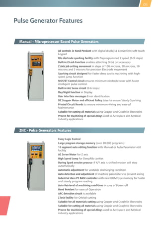 Pulse Generator Features
All controls in Hand Pendant with digital display & Convenient soft touch
keypad
Rib electrode sparking facility with Preprogrammed Z speed (0-9 steps)
Built-in Z-Lock Function enables attaching Orbit cut accessory
Z Axis job setting movement in steps of 100 microns, 50 microns, 10
microns and 5 microns for precision Electrode movement
Sparking circuit designed for Faster deep cavity machining with high-
speed jump function
MOSFET Control circuit ensures minimum electrode wear with faster
intelligent pulse control.
Built-in Arc Sense circuit (0-6 steps)
Day/Night function in Display
User interface messages Error identification
DC Stepper Motor and efficient Pulley drive to ensure Steady Sparking
Printed Circuit Boards to ensure minimum wiring and ease of
Maintenance
Suitable for cutting all materials using Copper and Graphite Electrodes
Proven for machining of special Alloys used in Aerospace and Medical
industry applications
Manual - Microprocessor Based Pulse Generators
Fuzzy Logic Control
Large program storage memory (over 20,000 programs)
10 segment auto editing function with Manual or Auto Parameter edit
facility
AC Servo Motor for Z axis
High Speed Jump for Deep/Rib cavities
During Spark erosion process- if X/Y axis is shifted erosion will stop
automatically
Automatic adjustment for unstable discharging condition
Auto detection and adjustment of machine parameters to prevent arcing
Industrial class PC BASE controller with new DOM type memory for faster
and steady program reading
Auto Retrieval of machining conditions in case of Power off
Hand Pendant for ease of Operation
ARC detection circuit is available
Z lock facility for Orbital cutting
Suitable for all materials cutting using Copper and Graphite Electrodes
Suitable for cutting all materials using Copper and Graphite Electrodes
Proven for machining of special Alloys used in Aerospace and Medical
industry applications
ZNC - Pulse Generators Features
06
 