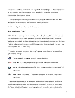 competition. Whatever your current branding efforts are intending to do, they are perceived
by your audience as making a promise. And if that promise is not what you want to
communicate, then you're in trouble.

So consider doing research with your customers and prospects to find out what they think:
what your brand really is, what people perceive of you as promising.

And discover if you're standing out … in the way you want.


Avoid the commodity trap.


Ask Seth Godin, business guru and bestselling author of Purple Cow: "You're either a purple
cow or you're not. You're either remarkable or invisible. Make your choice." Brands like
Starbucks, Google, HBO, JetBlue and Amazon are so remarkable that customers seek them out.
Products and services without a remarkable brand promise risk becoming a brown cow, a cow
like every other cow ... a commodity.

To avoid the commodity trap, try to have "only" in your promise. Here are some that have
gotten a lot of mileage:

        "Volvo. For life." Only Volvo promises you the safest ride.


        "UBS. You & Us." Only UBS promises global reach and individual attention.

        "BMW. The ultimate driving machine." Only BMW promises you the ultimate driving
        experience.

        "MINI Cooper. Let’s Motor." Only MINI promises you an incredibly fun motoring
        experience.

To really differentiate yourself, try to own the "next big thing" – the emerging benefit that
resonates with your customers. Fifty years ago car makers were afraid to talk about safety.
But Volvo realized that the culture was changing, that drivers wanted safety and wanted to

                                                                                                2
 