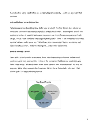 hear about it. Volvo was the first car company to promise safety – and it has grown on that
promise.

A brand builds a better bottom line.


What does promise-based branding do for your product? The first thing it does is build an
emotional connection between your product and your customers. By saying this is what your
product promises, it says this is who your customers are. It reinforces your customers’ self-
image. Volvo: "I am someone who keeps my family safe." MINI: "I am someone who wants a
car that’s always up for some fun." What flows from this promise? Better acquisition and
retention of customers. Better marketing ROI. And a better bottom line.

How to develop a brand.


Start with a brand-promise assessment. From interviews with your internal and external
audiences, and from a competitive review of the companies that keep you up at night, you
learn three things: What customers want. What benefits your product delivers but may not
promise. What other products don’t promise. Where these three circles intersect – that
sweet spot – can be your brand promise.




                                                                                                3
 