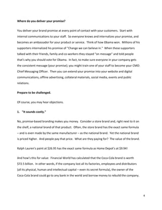Where do you deliver your promise?


You deliver your brand promise at every point of contact with your customers. Start with
internal communications to your staff. So everyone knows and internalizes your promise, and
becomes an ambassador for your product or service. Think of how Obama won. Millions of his
supporters internalized his promise of "Change we can believe in." When these supporters
talked with their friends, family and co-workers they stayed "on message" and told people
that’s why you should vote for Obama. In fact, to make sure everyone in your company gets
the consistent message (your promise); you might train one of your staff to become your CMO:
Chief Messaging Officer. Then you can extend your promise into your website and digital
communications, offline advertising, collateral materials, social media, events and public
relations.

Prepare to be challenged.


Of course, you may hear objections.


1. "It sounds costly."


No, promise-based branding makes you money. Consider a store brand and, right next to it on
the shelf, a national brand of that product. Often, the store brand has the exact same formula
– and is even made by the same manufacturer – as the national brand. Yet the national brand
is priced higher. And people pay that price. What are they paying for? The value of the brand.

Ralph Lauren’s paint at $26.95 has the exact same formula as Home Depot’s at $9.94!


And how’s this for value: Financial World has calculated that the Coca-Cola brand is worth
$72.5 billion. In other words, if the company lost all its factories, employees and distributors
(all its physical, human and intellectual capital – even its secret formula), the owner of the
Coca-Cola brand could go to any bank in the world and borrow money to rebuild the company.




                                                                                                   4
 