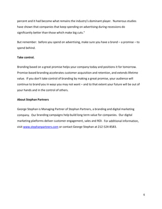 percent and it had become what remains the industry’s dominant player. Numerous studies
have shown that companies that keep spending on advertising during recessions do
significantly better than those which make big cuts."

But remember: before you spend on advertising, make sure you have a brand – a promise – to
spend behind.

Take control.


Branding based on a great promise helps your company today and positions it for tomorrow.
Promise-based branding accelerates customer acquisition and retention, and extends lifetime
value. If you don’t take control of branding by making a great promise, your audience will
continue to brand you in ways you may not want – and to that extent your future will be out of
your hands and in the control of others.

About Stephan Partners


George Stephan is Managing Partner of Stephan Partners, a branding and digital marketing
company. Our branding campaigns help build long term value for companies. Our digital
marketing platforms deliver customer engagement, sales and ROI. For additional information,
visit www.stephanpartners.com or contact George Stephan at 212-524-8583.




                                                                                                 6
 