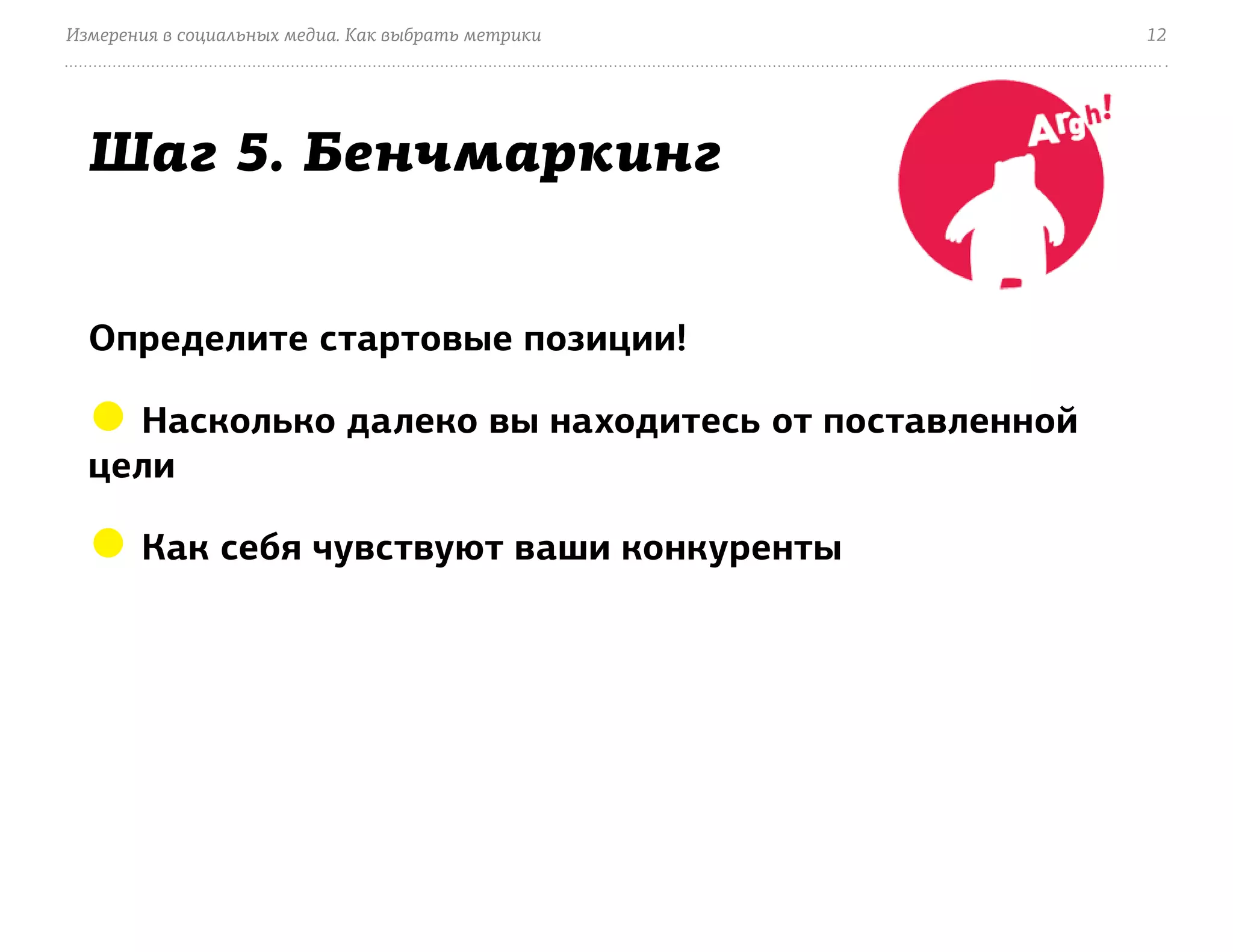 Измерения в социальных медиа. Как выбрать метрики    12




  Шаг 5. Бенчмаркинг


  Определите стартовые позиции!

  ● Насколько далеко вы находитесь от поставленной
  цели

  ● Как себя чувствуют ваши конкуренты
 