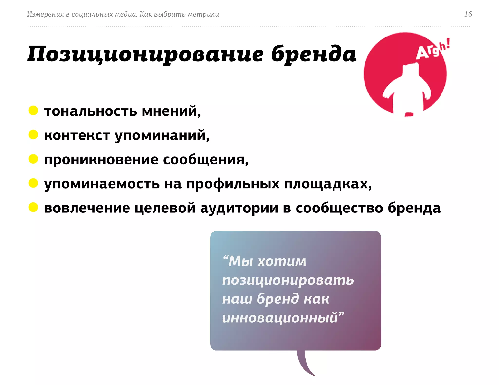 Измерения в социальных медиа. Как выбрать метрики                     16




Позиционирование бренда

● тональность мнений,
● контекст упоминаний,
● проникновение сообщения,
● упоминаемость на профильных площадках,
● вовлечение целевой аудитории в сообщество бренда


                                                    “Мы хотим
                                                    позиционировать
                                                    наш бренд как
                                                    инновационный”
 
