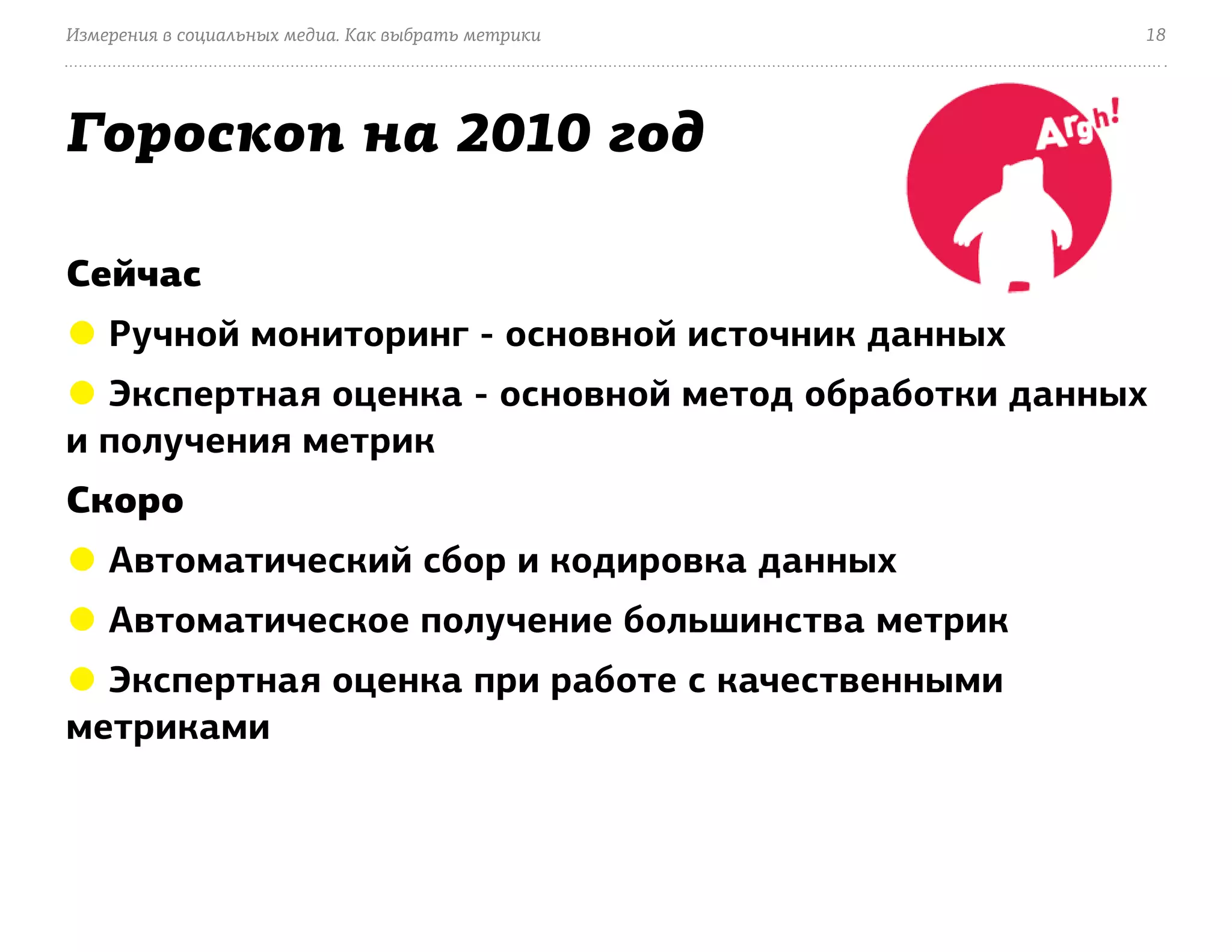 Измерения в социальных медиа. Как выбрать метрики   18




Гороскоп на 2010 год

Сейчас
● Ручной мониторинг - основной источник данных
● Экспертная оценка - основной метод обработки данных
и получения метрик
Скоро
● Автоматический сбор и кодировка данных
● Автоматическое получение большинства метрик
● Экспертная оценка при работе с качественными
метриками
 