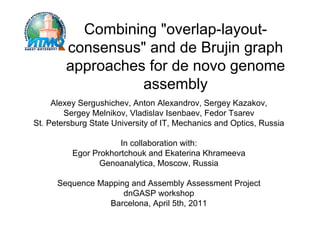 Combining "overlap-layout-
        consensus" and de Brujin graph
        approaches for de novo genome
                  assembly
     Alexey Sergushichev, Anton Alexandrov, Sergey Kazakov,
        Sergey Melnikov, Vladislav Isenbaev, Fedor Tsarev
St. Petersburg State University of IT, Mechanics and Optics, Russia

                      In collaboration with:
          Egor Prokhortchouk and Ekaterina Khrameeva
                 Genoanalytica, Moscow, Russia

      Sequence Mapping and Assembly Assessment Project
                     dnGASP workshop
                 Barcelona, April 5th, 2011
 