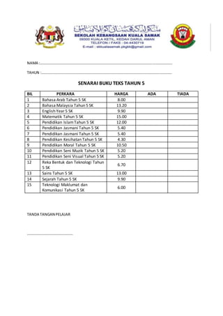 NAMA :……………………………………………………………………………………………………………………………
TAHUN :………………………………………………………………………………………………………………………….
SENARAI BUKU TEKS TAHUN 5
BIL PERKARA HARGA ADA TIADA
1 Bahasa Arab Tahun 5 SK 8.00
2 Bahasa Malaysia Tahun 5 SK 13.20
3 English Year 5 SK 9.90
4 Matematik Tahun 5 SK 15.00
5 Pendidikan IslamTahun 5 SK 12.00
6 Pendidikan Jasmani Tahun 5 SK 5.40
7 Pendidikan Jasmani Tahun 5 SK 5.40
8 Pendidikan Kesihatan Tahun 5 SK 4.30
9 Pendidikan Moral Tahun 5 SK 10.50
10 Pendidikan Seni Muzik Tahun 5 SK 5.20
11 Pendidikan Seni Visual Tahun 5 SK 5.20
12 Reka Bentuk dan Teknologi Tahun
5 SK
6.70
13 Sains Tahun 5 SK 13.00
14 Sejarah Tahun 5 SK 9.90
15 Teknologi Maklumat dan
Komunikasi Tahun 5 SK
6.00
TANDA TANGAN PELAJAR
………………………………………….
 