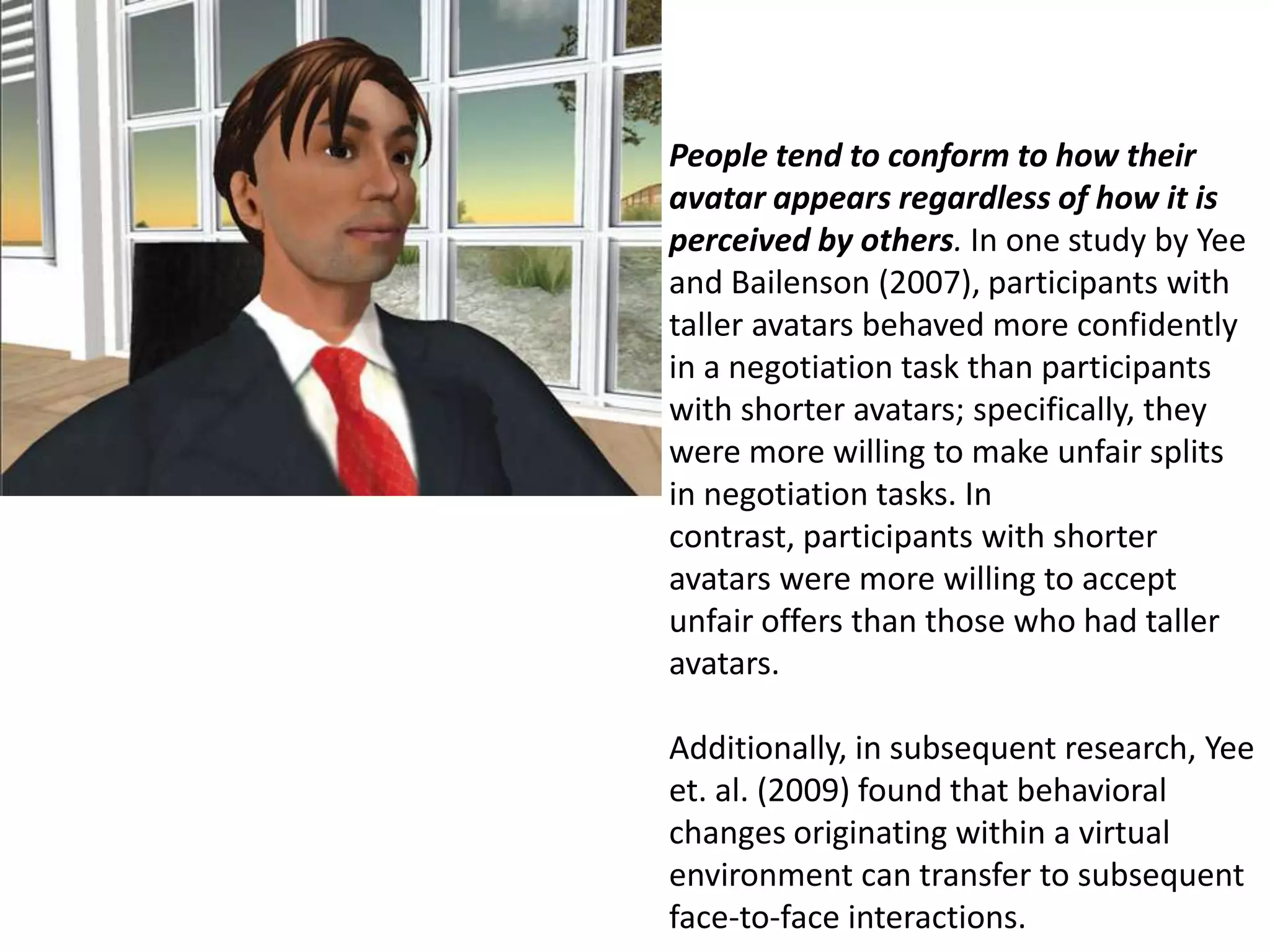 People tend to conform to how their avatar appears regardless of how it is perceived by others. In one study by Yee and Bailenson (2007), participants with taller avatars behaved more confidently in a negotiation task than participants with shorter avatars; specifically, they were more willing to make unfair splits in negotiation tasks. In contrast, participants with shorter avatars were more willing to accept unfair offers than those who had taller avatars.   Additionally, in subsequent research, Yee et. al. (2009) found that behavioral changes originating within a virtual environment can transfer to subsequent face-to-face interactions.