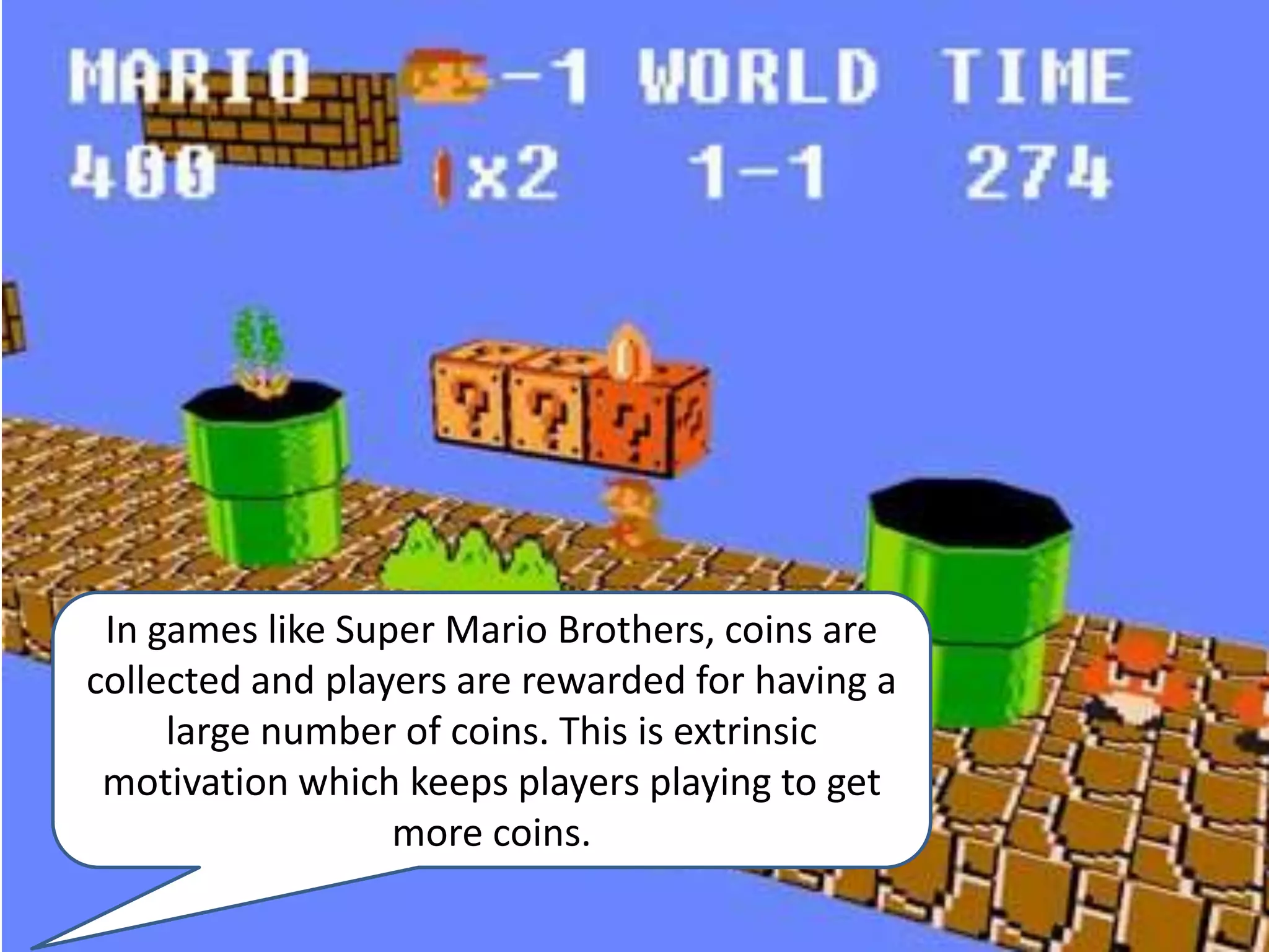 In games like Super Mario Brothers, coins are collected and players are rewarded for having a large number of coins. This is extrinsic motivation which keeps players playing to get more coins.
