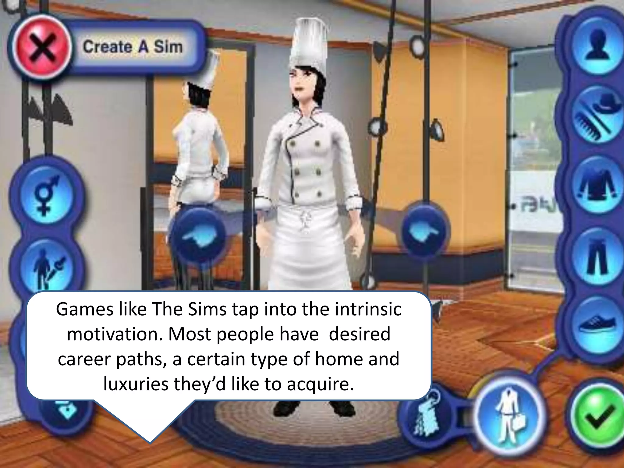 Games like The Sims tap into the intrinsic motivation. Most people have  desired  career paths, a certain type of home and luxuries they’d like to acquire. 